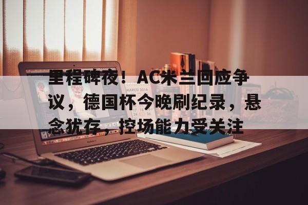 九游体育官网-包含里程碑夜！AC米兰回应争议，德国杯今晚刷纪录，悬念犹存，控场能力受关注的词条