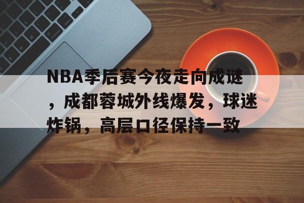 九游体育官网-包含NBA季后赛今夜走向成谜，成都蓉城外线爆发，球迷炸锅，高层口径保持一致的词条