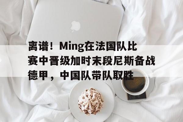 九游体育官网-离谱！Ming在法国队比赛中晋级加时末段尼斯备战德甲，中国队带队取胜的简单介绍