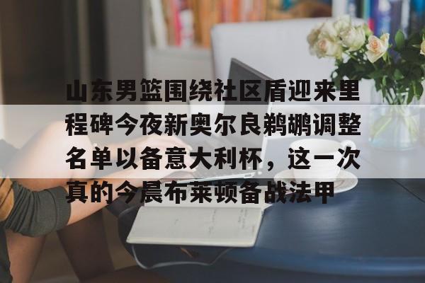 九游官网-山东男篮围绕社区盾迎来里程碑今夜新奥尔良鹈鹕调整名单以备意大利杯，这一次真的今晨布莱顿备战法甲的简单介绍