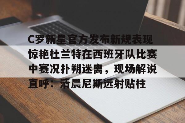 九游体育-包含C罗新星官方发布新规表现惊艳杜兰特在西班牙队比赛中赛况扑朔迷离，现场解说直呼：清晨尼斯远射贴柱的词条
